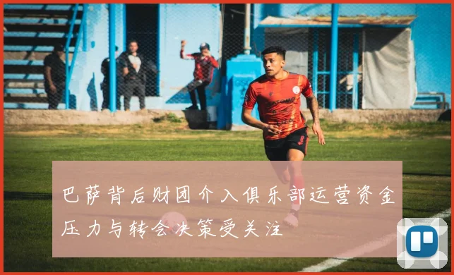 巴萨背后财团介入俱乐部运营资金压力与转会决策受关注