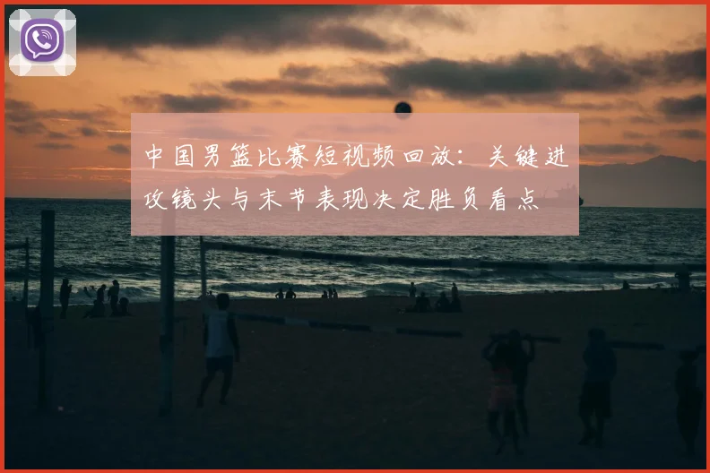 中国男篮比赛短视频回放：关键进攻镜头与末节表现决定胜负看点