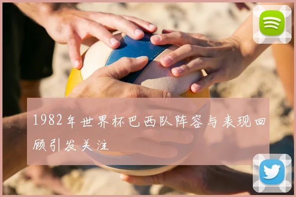 1982年世界杯巴西队阵容与表现回顾引发关注