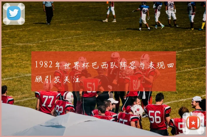 1982年世界杯巴西队阵容与表现回顾引发关注