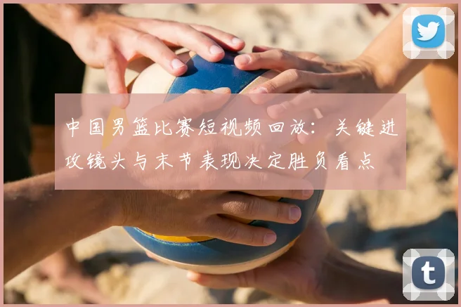 中国男篮比赛短视频回放：关键进攻镜头与末节表现决定胜负看点