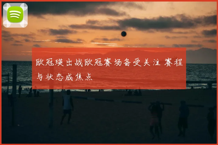 欧冠瑛出战欧冠赛场备受关注 赛程与状态成焦点