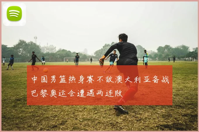 中国男篮热身赛不敌澳大利亚备战巴黎奥运会遭遇两连败