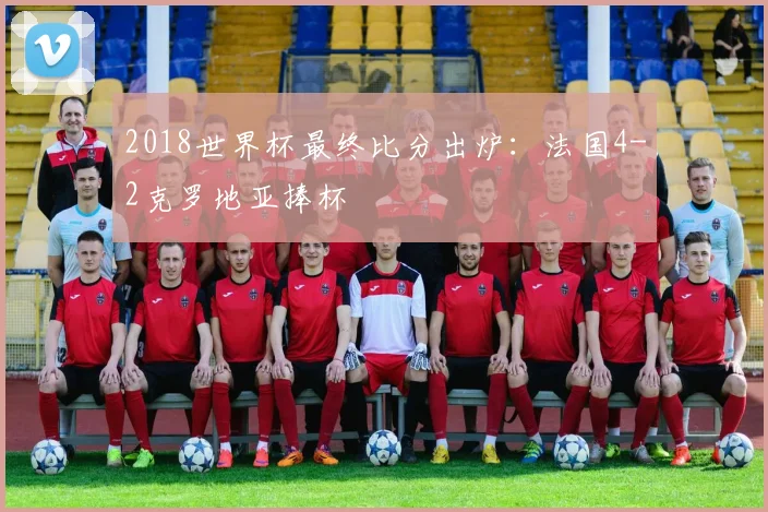 2018世界杯最终比分出炉:法国4-2克罗地亚捧杯