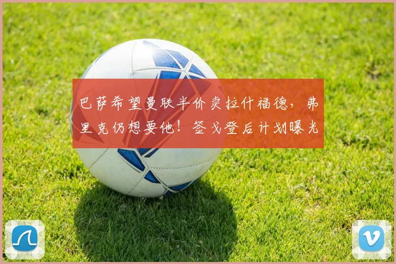 巴萨希望曼联半价卖拉什福德，弗里克仍想要他！签戈登后计划曝光