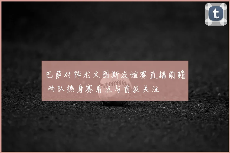 巴萨对阵尤文图斯友谊赛直播前瞻 两队热身赛看点与首发关注