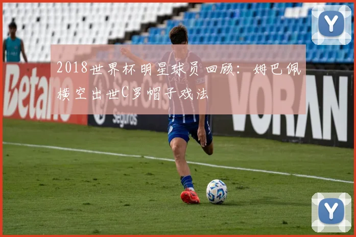 2018世界杯明星球员回顾:姆巴佩横空出世C罗帽子戏法