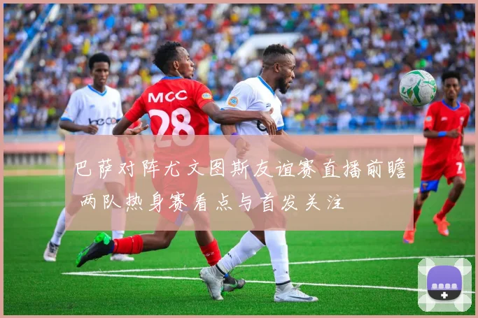 巴萨对阵尤文图斯友谊赛直播前瞻 两队热身赛看点与首发关注