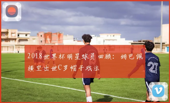 2018世界杯明星球员回顾:姆巴佩横空出世C罗帽子戏法