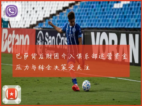 巴萨背后财团介入俱乐部运营资金压力与转会决策受关注