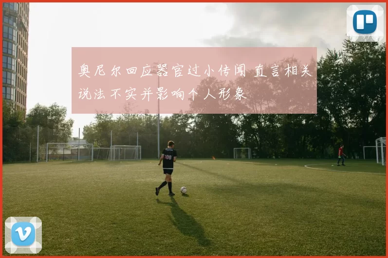 奥尼尔回应器官过小传闻 直言相关说法不实并影响个人形象