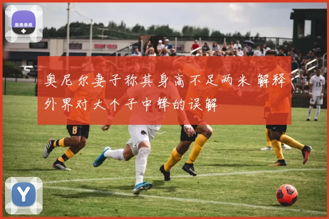 奥尼尔妻子称其身高不足两米 解释外界对大个子中锋的误解