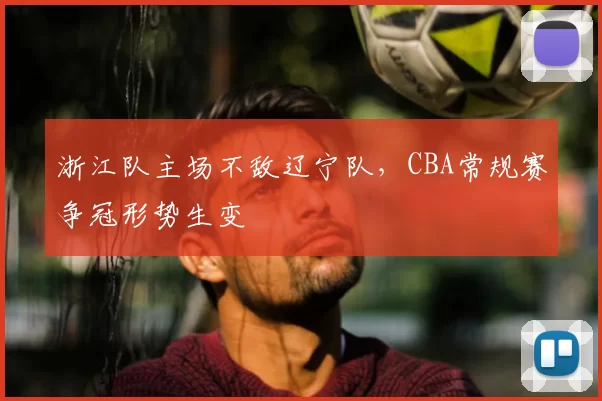 浙江队主场不敌辽宁队,CBA常规赛争冠形势生变