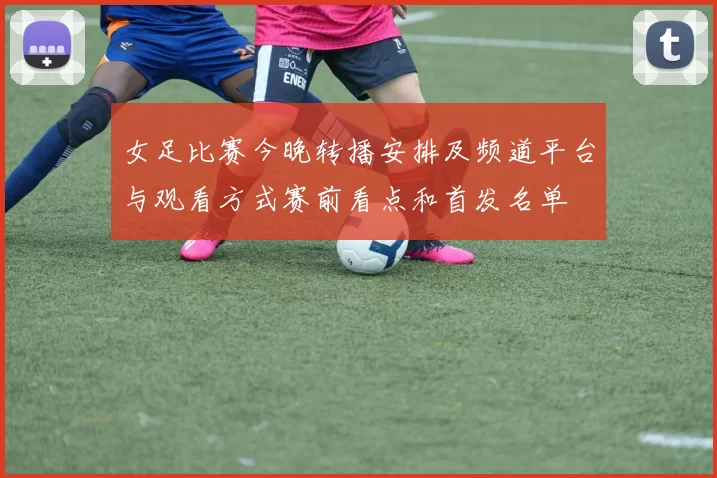女足比赛今晚转播安排及频道平台与观看方式赛前看点和首发名单