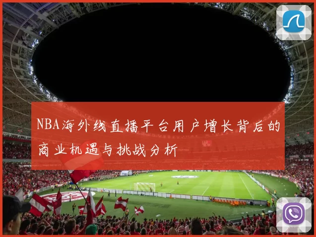 NBA海外线直播平台用户增长背后的商业机遇与挑战分析