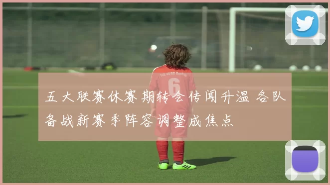 五大联赛休赛期转会传闻升温 各队备战新赛季阵容调整成焦点