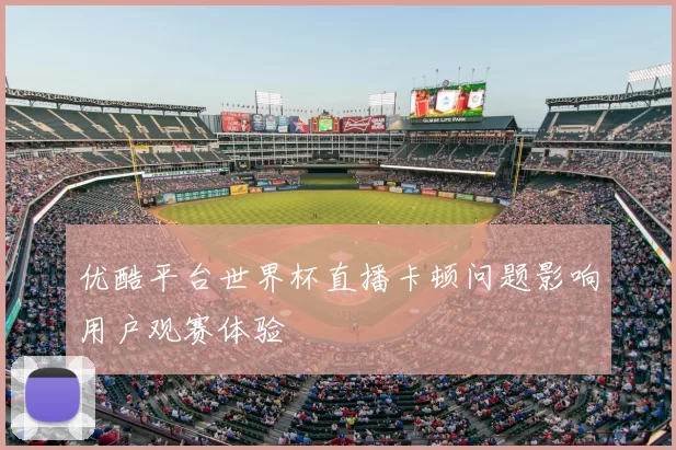 优酷平台世界杯直播卡顿问题影响用户观赛体验