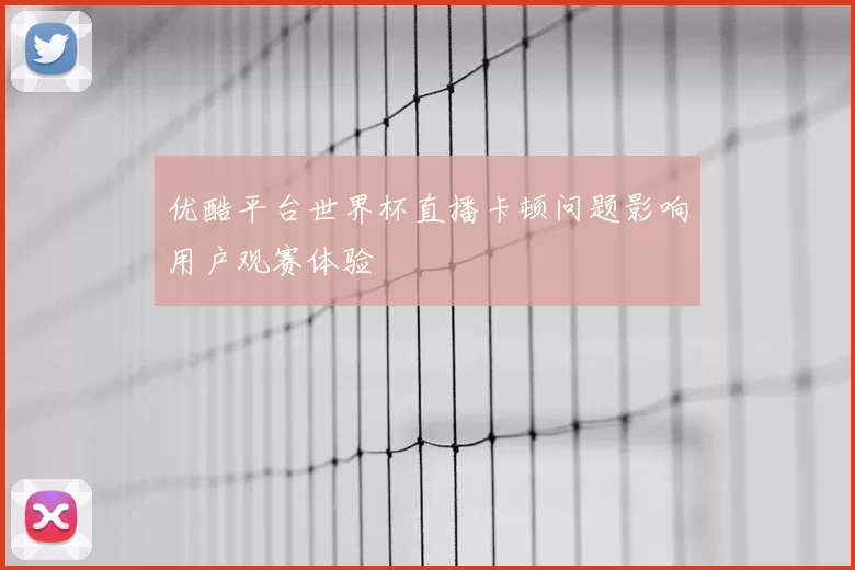 优酷平台世界杯直播卡顿问题影响用户观赛体验