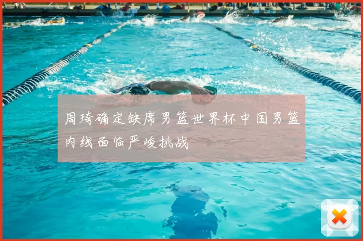 周琦确定缺席男篮世界杯中国男篮内线面临严峻挑战