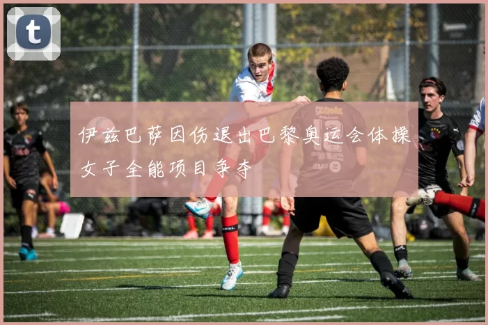 伊兹巴萨因伤退出巴黎奥运会体操女子全能项目争夺