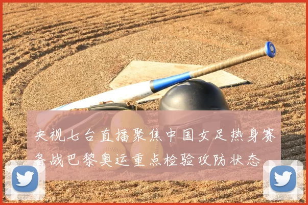 央视七台直播聚焦中国女足热身赛备战巴黎奥运重点检验攻防状态