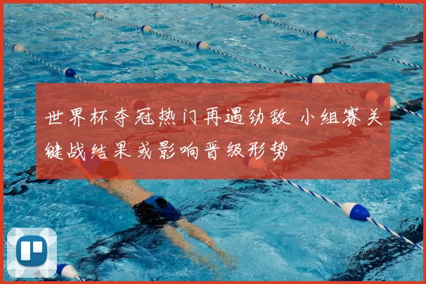 世界杯夺冠热门再遇劲敌 小组赛关键战结果或影响晋级形势