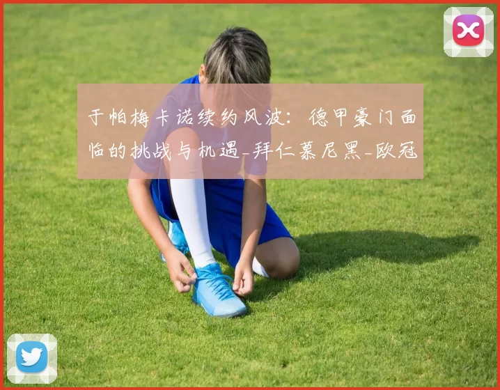 于帕梅卡诺续约风波:德甲豪门面临的挑战与机遇_拜仁慕尼黑_欧冠_拜仁慕尼黑