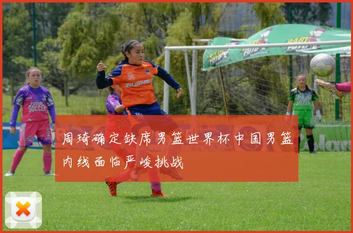 周琦确定缺席男篮世界杯中国男篮内线面临严峻挑战