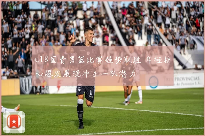 u18国青男篮比赛强势取胜 年轻核心爆发展现冲击一队潜力