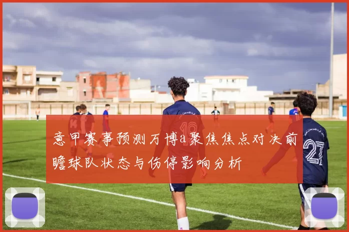 意甲赛事预测万博a聚焦焦点对决前瞻球队状态与伤停影响分析