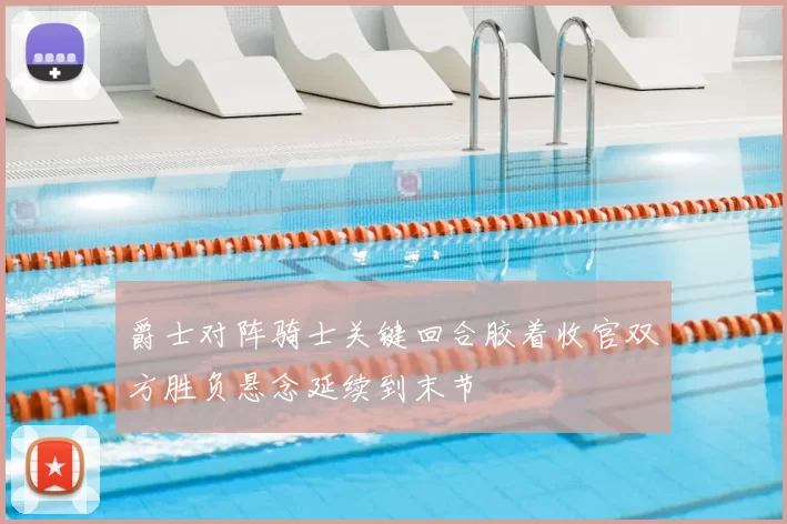 爵士对阵骑士关键回合胶着收官双方胜负悬念延续到末节