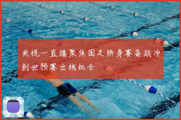 央视一直播聚焦国足热身赛备战冲刺世预赛出线机会