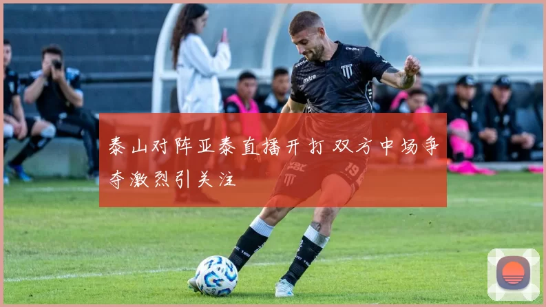 泰山对阵亚泰直播开打 双方中场争夺激烈引关注