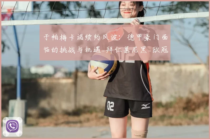 于帕梅卡诺续约风波:德甲豪门面临的挑战与机遇_拜仁慕尼黑_欧冠_拜仁慕尼黑