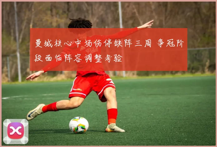曼城核心中场伤停缺阵三周 争冠阶段面临阵容调整考验