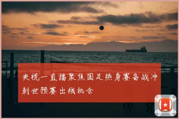 央视一直播聚焦国足热身赛备战冲刺世预赛出线机会