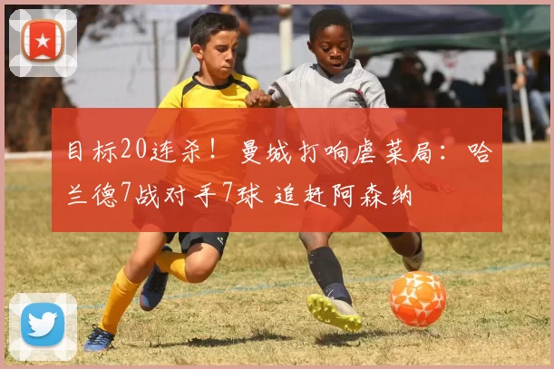 目标20连杀！曼城打响虐菜局：哈兰德7战对手7球 追赶阿森纳