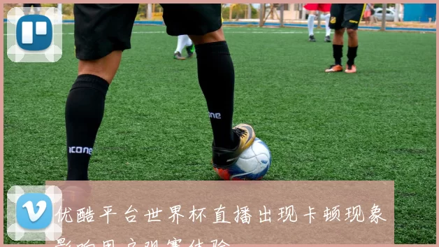 优酷平台世界杯直播出现卡顿现象影响用户观赛体验