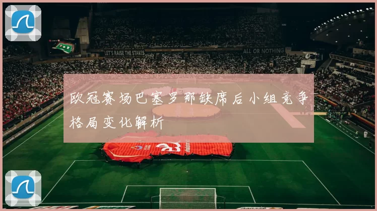 欧冠赛场巴塞罗那缺席后小组竞争格局变化解析