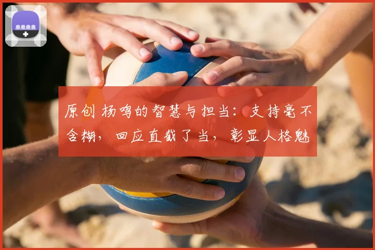 原创 杨鸣的智慧与担当：支持毫不含糊，回应直截了当，彰显人格魅力