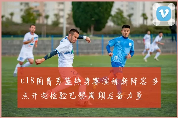 u18国青男篮热身赛演练新阵容 多点开花检验巴黎周期后备力量