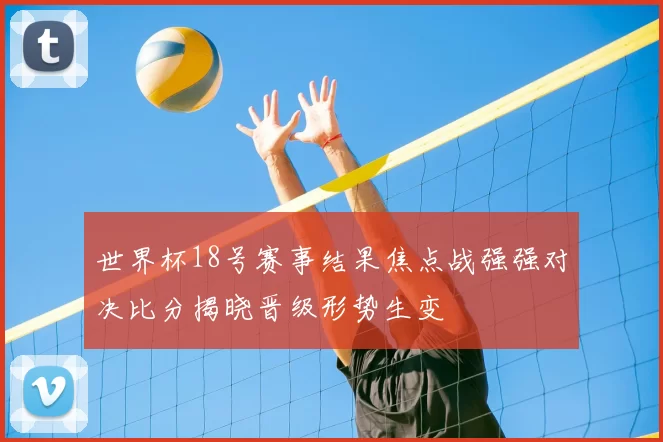 世界杯18号赛事结果焦点战强强对决比分揭晓晋级形势生变