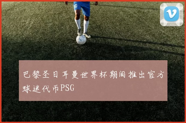 巴黎圣日耳曼世界杯期间推出官方球迷代币PSG