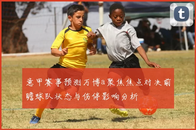 意甲赛事预测万博a聚焦焦点对决前瞻球队状态与伤停影响分析