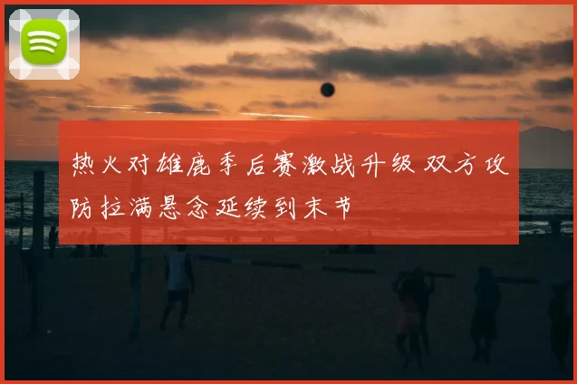 热火对雄鹿季后赛激战升级 双方攻防拉满悬念延续到末节
