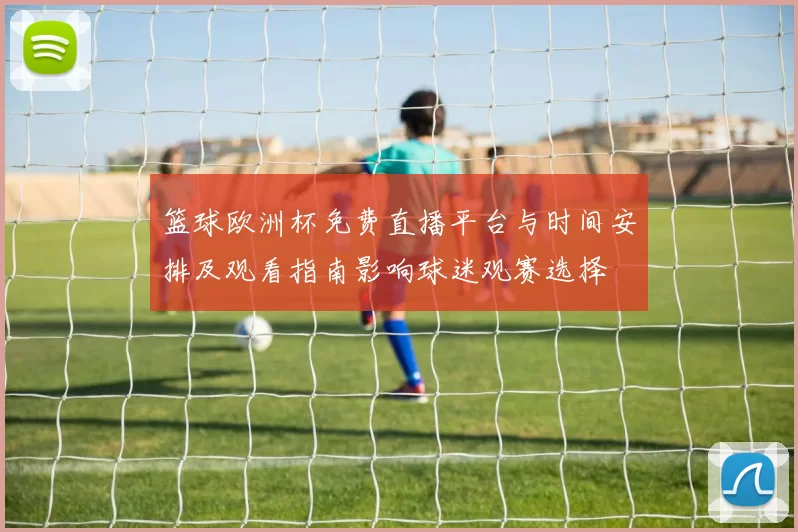 篮球欧洲杯免费直播平台与时间安排及观看指南影响球迷观赛选择
