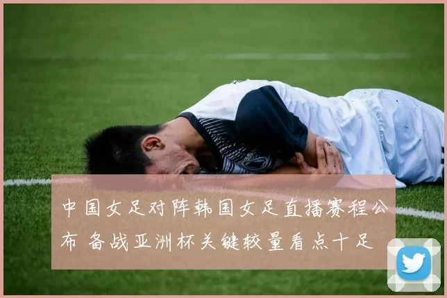 中国女足对阵韩国女足直播赛程公布 备战亚洲杯关键较量看点十足