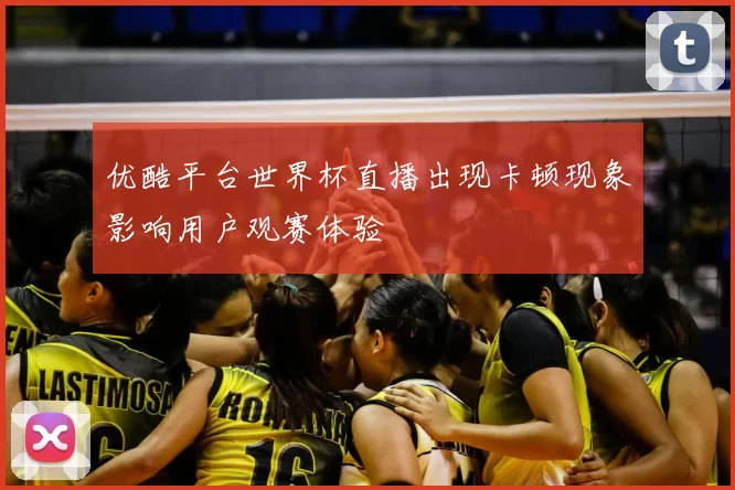 优酷平台世界杯直播出现卡顿现象影响用户观赛体验