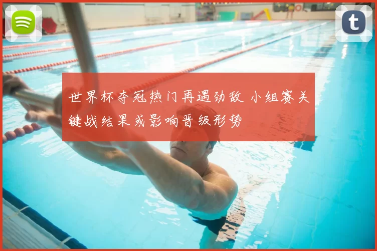 世界杯夺冠热门再遇劲敌 小组赛关键战结果或影响晋级形势