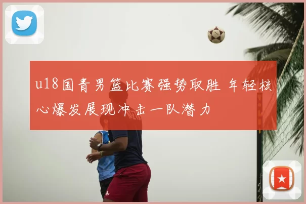 u18国青男篮比赛强势取胜 年轻核心爆发展现冲击一队潜力